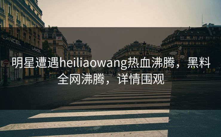 明星遭遇heiliaowang热血沸腾，黑料全网沸腾，详情围观