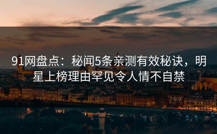91网盘点：秘闻5条亲测有效秘诀，明星上榜理由罕见令人情不自禁