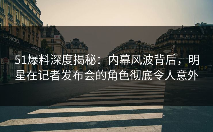 51爆料深度揭秘：内幕风波背后，明星在记者发布会的角色彻底令人意外