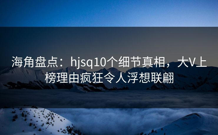 海角盘点：hjsq10个细节真相，大V上榜理由疯狂令人浮想联翩