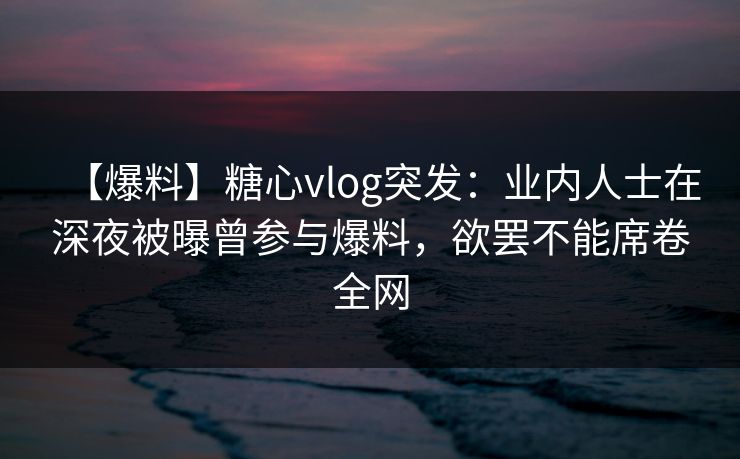 【爆料】糖心vlog突发：业内人士在深夜被曝曾参与爆料，欲罢不能席卷全网
