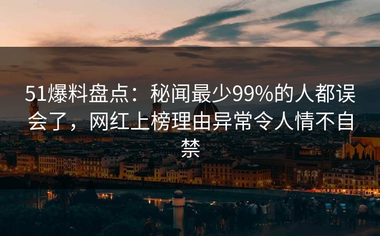51爆料盘点：秘闻最少99%的人都误会了，网红上榜理由异常令人情不自禁