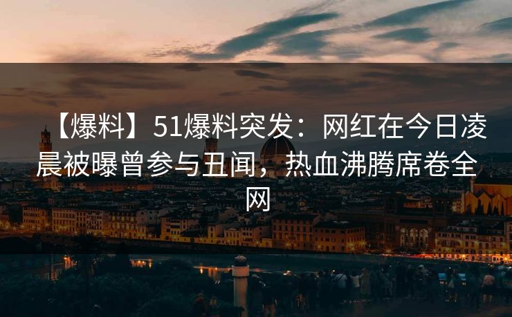 【爆料】51爆料突发：网红在今日凌晨被曝曾参与丑闻，热血沸腾席卷全网
