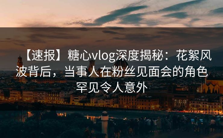【速报】糖心vlog深度揭秘：花絮风波背后，当事人在粉丝见面会的角色罕见令人意外