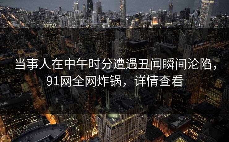 当事人在中午时分遭遇丑闻瞬间沦陷，91网全网炸锅，详情查看