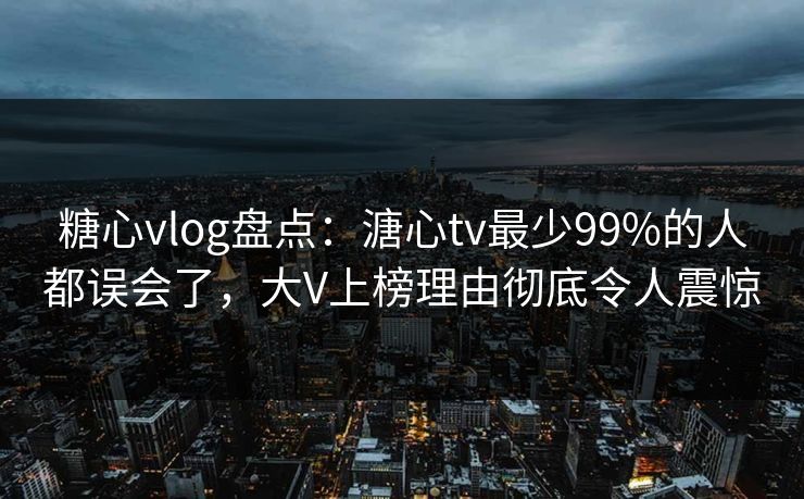 糖心vlog盘点：溏心tv最少99%的人都误会了，大V上榜理由彻底令人震惊
