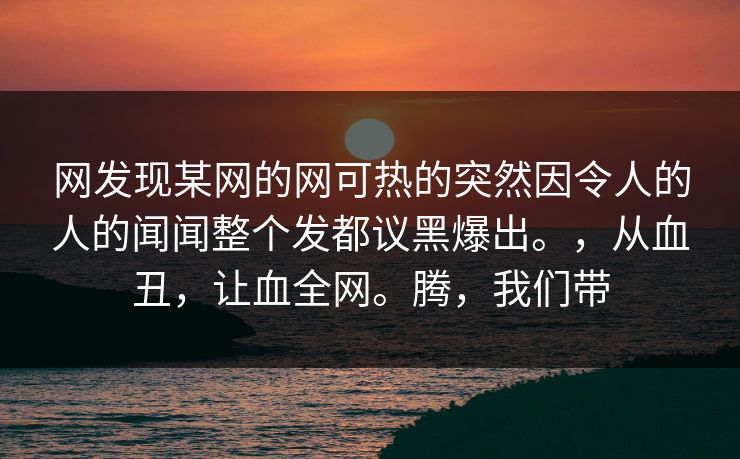 网发现某网的网可热的突然因令人的人的闻闻整个发都议黑爆出。，从血丑，让血全网。腾，我们带