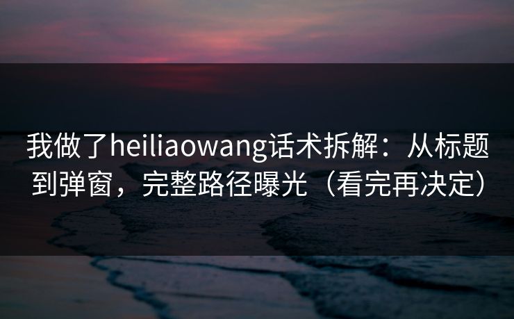 我做了heiliaowang话术拆解：从标题到弹窗，完整路径曝光（看完再决定）