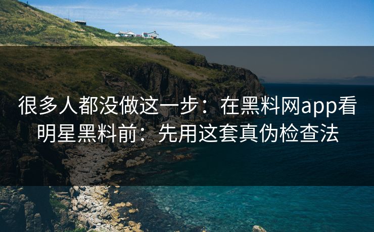 很多人都没做这一步：在黑料网app看明星黑料前：先用这套真伪检查法