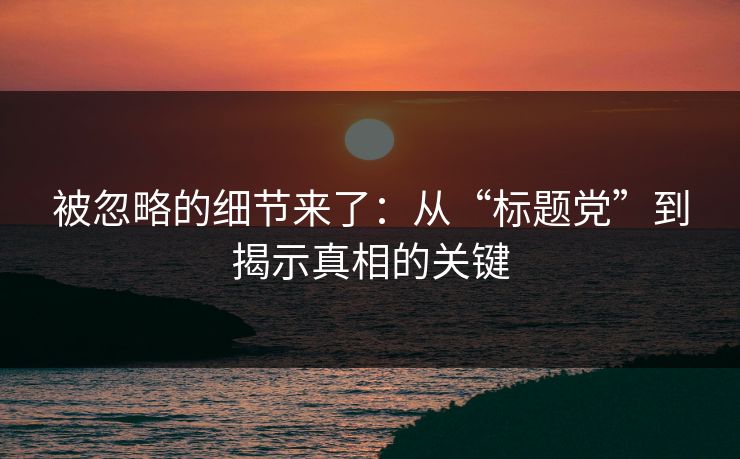 被忽略的细节来了：从“标题党”到揭示真相的关键