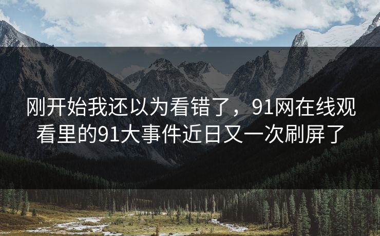 刚开始我还以为看错了，91网在线观看里的91大事件近日又一次刷屏了